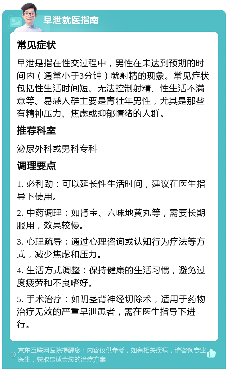 早泄就医指南 常见症状 早泄是指在性交过程中，男性在未达到预期的时间内（通常小于3分钟）就射精的现象。常见症状包括性生活时间短、无法控制射精、性生活不满意等。易感人群主要是青壮年男性，尤其是那些有精神压力、焦虑或抑郁情绪的人群。 推荐科室 泌尿外科或男科专科 调理要点 1. 必利劲：可以延长性生活时间，建议在医生指导下使用。 2. 中药调理：如肾宝、六味地黄丸等，需要长期服用，效果较慢。 3. 心理疏导：通过心理咨询或认知行为疗法等方式，减少焦虑和压力。 4. 生活方式调整：保持健康的生活习惯，避免过度疲劳和不良嗜好。 5. 手术治疗：如阴茎背神经切除术，适用于药物治疗无效的严重早泄患者，需在医生指导下进行。