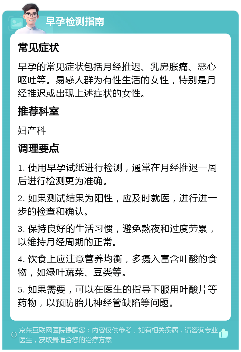 早孕检测指南 常见症状 早孕的常见症状包括月经推迟、乳房胀痛、恶心呕吐等。易感人群为有性生活的女性，特别是月经推迟或出现上述症状的女性。 推荐科室 妇产科 调理要点 1. 使用早孕试纸进行检测，通常在月经推迟一周后进行检测更为准确。 2. 如果测试结果为阳性，应及时就医，进行进一步的检查和确认。 3. 保持良好的生活习惯，避免熬夜和过度劳累，以维持月经周期的正常。 4. 饮食上应注意营养均衡，多摄入富含叶酸的食物，如绿叶蔬菜、豆类等。 5. 如果需要，可以在医生的指导下服用叶酸片等药物，以预防胎儿神经管缺陷等问题。