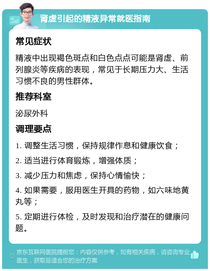 肾虚引起的精液异常就医指南 常见症状 精液中出现褐色斑点和白色点点可能是肾虚、前列腺炎等疾病的表现，常见于长期压力大、生活习惯不良的男性群体。 推荐科室 泌尿外科 调理要点 1. 调整生活习惯，保持规律作息和健康饮食； 2. 适当进行体育锻炼，增强体质； 3. 减少压力和焦虑，保持心情愉快； 4. 如果需要，服用医生开具的药物，如六味地黄丸等； 5. 定期进行体检，及时发现和治疗潜在的健康问题。