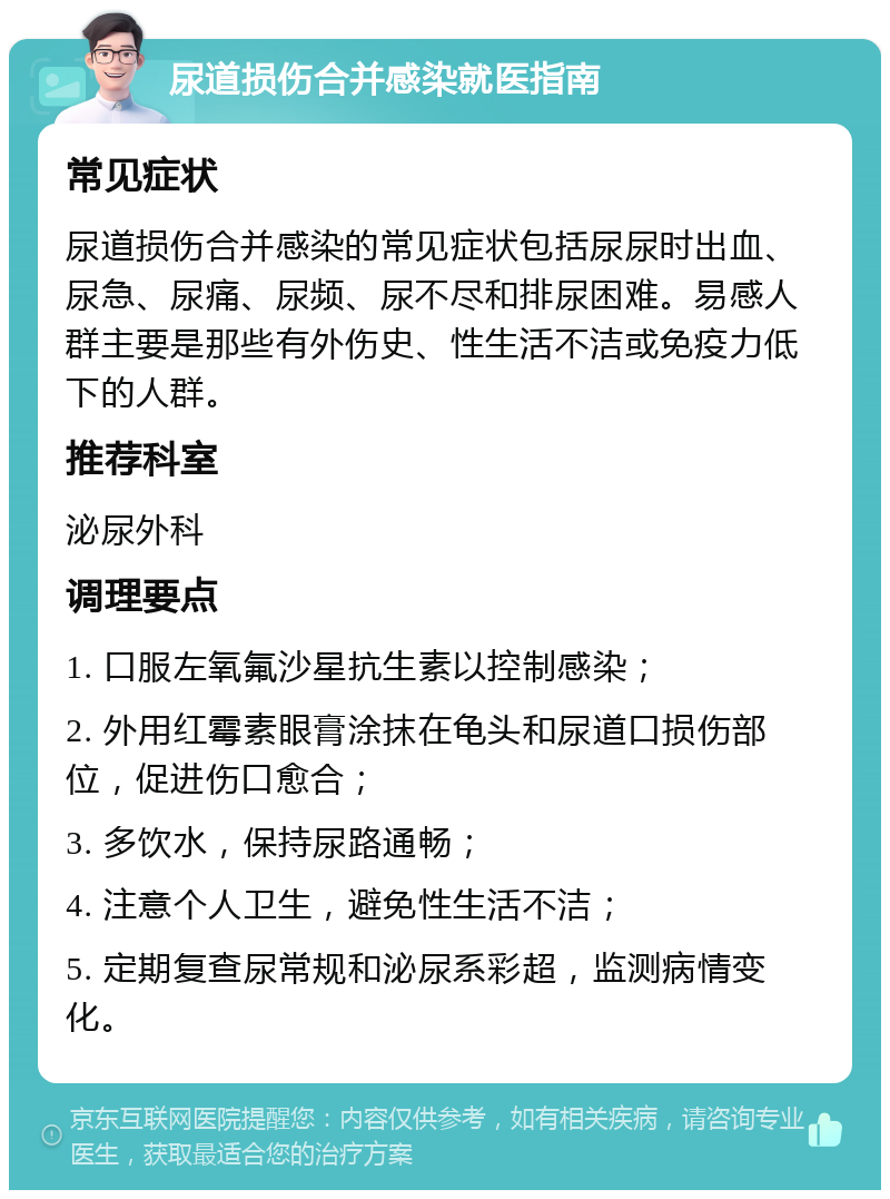 尿道损伤合并感染就医指南 常见症状 尿道损伤合并感染的常见症状包括尿尿时出血、尿急、尿痛、尿频、尿不尽和排尿困难。易感人群主要是那些有外伤史、性生活不洁或免疫力低下的人群。 推荐科室 泌尿外科 调理要点 1. 口服左氧氟沙星抗生素以控制感染； 2. 外用红霉素眼膏涂抹在龟头和尿道口损伤部位，促进伤口愈合； 3. 多饮水，保持尿路通畅； 4. 注意个人卫生，避免性生活不洁； 5. 定期复查尿常规和泌尿系彩超，监测病情变化。