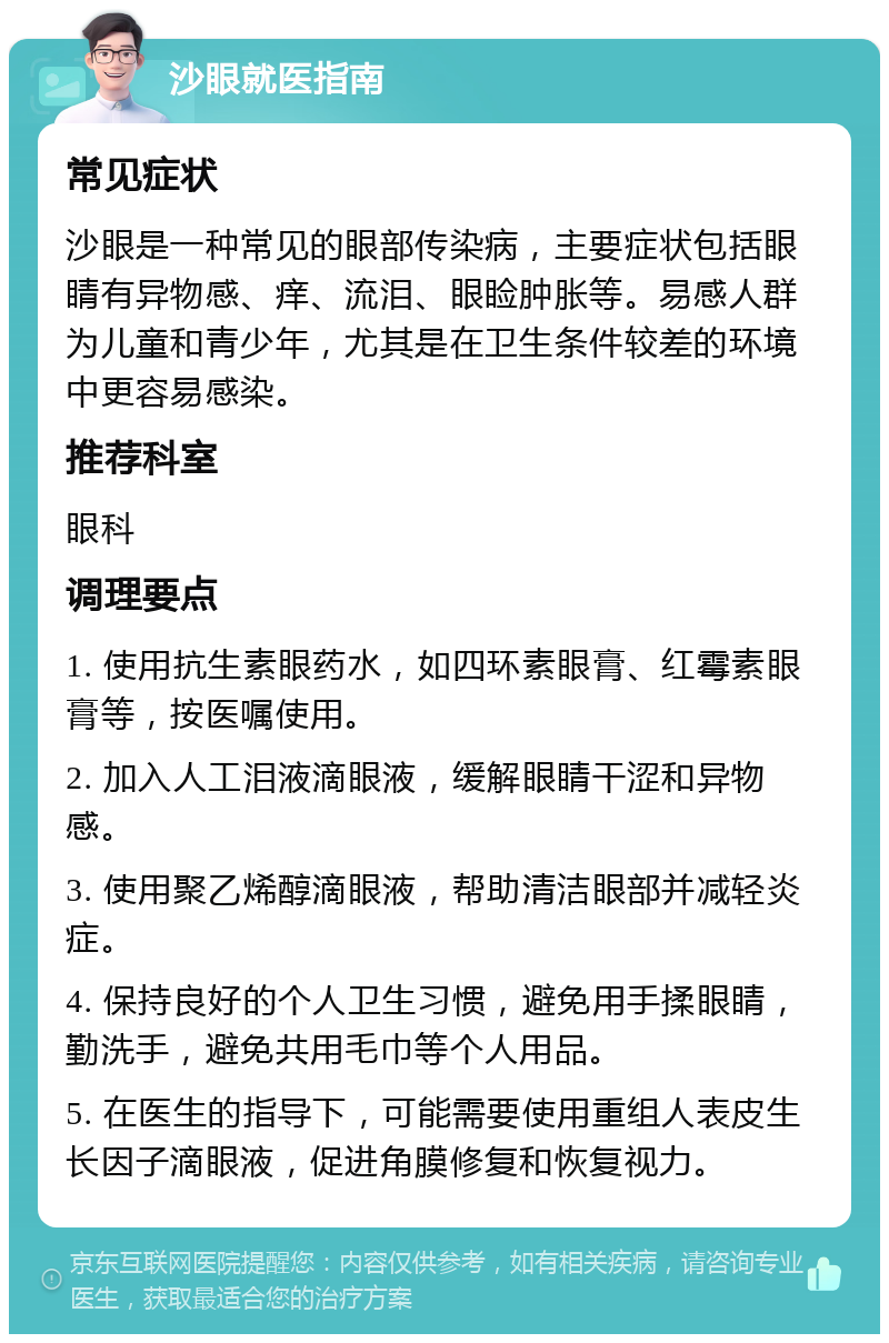 沙眼就医指南 常见症状 沙眼是一种常见的眼部传染病，主要症状包括眼睛有异物感、痒、流泪、眼睑肿胀等。易感人群为儿童和青少年，尤其是在卫生条件较差的环境中更容易感染。 推荐科室 眼科 调理要点 1. 使用抗生素眼药水，如四环素眼膏、红霉素眼膏等，按医嘱使用。 2. 加入人工泪液滴眼液，缓解眼睛干涩和异物感。 3. 使用聚乙烯醇滴眼液，帮助清洁眼部并减轻炎症。 4. 保持良好的个人卫生习惯，避免用手揉眼睛，勤洗手，避免共用毛巾等个人用品。 5. 在医生的指导下，可能需要使用重组人表皮生长因子滴眼液，促进角膜修复和恢复视力。