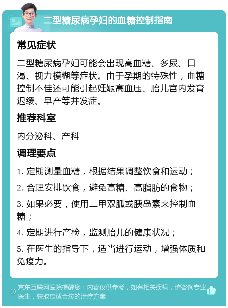 二型糖尿病孕妇的血糖控制指南 常见症状 二型糖尿病孕妇可能会出现高血糖、多尿、口渴、视力模糊等症状。由于孕期的特殊性，血糖控制不佳还可能引起妊娠高血压、胎儿宫内发育迟缓、早产等并发症。 推荐科室 内分泌科、产科 调理要点 1. 定期测量血糖，根据结果调整饮食和运动； 2. 合理安排饮食，避免高糖、高脂肪的食物； 3. 如果必要，使用二甲双胍或胰岛素来控制血糖； 4. 定期进行产检，监测胎儿的健康状况； 5. 在医生的指导下，适当进行运动，增强体质和免疫力。