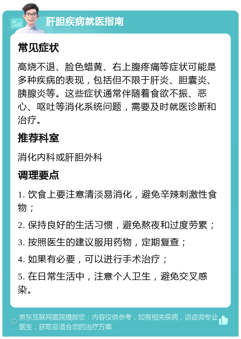 肝胆疾病就医指南 常见症状 高烧不退、脸色蜡黄、右上腹疼痛等症状可能是多种疾病的表现，包括但不限于肝炎、胆囊炎、胰腺炎等。这些症状通常伴随着食欲不振、恶心、呕吐等消化系统问题，需要及时就医诊断和治疗。 推荐科室 消化内科或肝胆外科 调理要点 1. 饮食上要注意清淡易消化，避免辛辣刺激性食物； 2. 保持良好的生活习惯，避免熬夜和过度劳累； 3. 按照医生的建议服用药物，定期复查； 4. 如果有必要，可以进行手术治疗； 5. 在日常生活中，注意个人卫生，避免交叉感染。