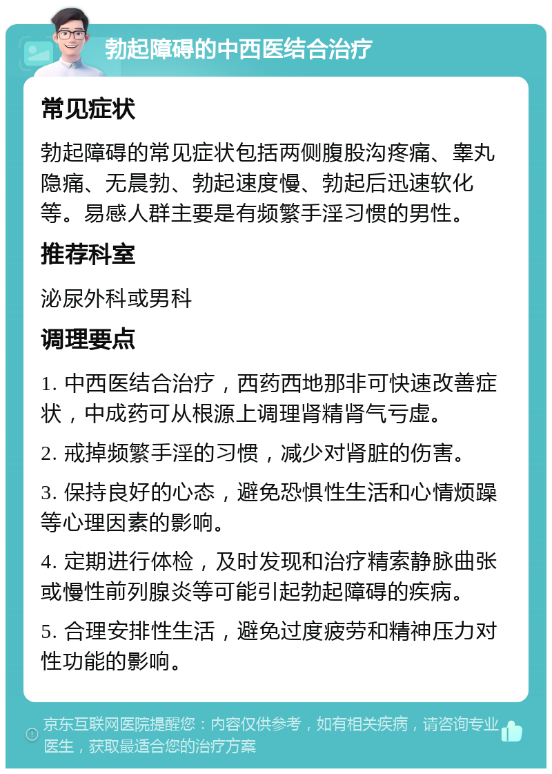 勃起障碍的中西医结合治疗 常见症状 勃起障碍的常见症状包括两侧腹股沟疼痛、睾丸隐痛、无晨勃、勃起速度慢、勃起后迅速软化等。易感人群主要是有频繁手淫习惯的男性。 推荐科室 泌尿外科或男科 调理要点 1. 中西医结合治疗，西药西地那非可快速改善症状，中成药可从根源上调理肾精肾气亏虚。 2. 戒掉频繁手淫的习惯，减少对肾脏的伤害。 3. 保持良好的心态，避免恐惧性生活和心情烦躁等心理因素的影响。 4. 定期进行体检，及时发现和治疗精索静脉曲张或慢性前列腺炎等可能引起勃起障碍的疾病。 5. 合理安排性生活，避免过度疲劳和精神压力对性功能的影响。