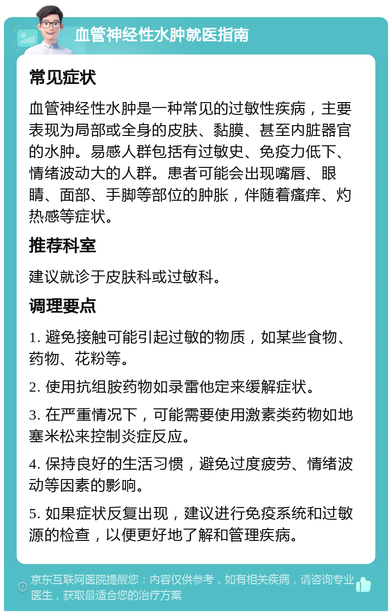 血管神经性水肿就医指南 常见症状 血管神经性水肿是一种常见的过敏性疾病，主要表现为局部或全身的皮肤、黏膜、甚至内脏器官的水肿。易感人群包括有过敏史、免疫力低下、情绪波动大的人群。患者可能会出现嘴唇、眼睛、面部、手脚等部位的肿胀，伴随着瘙痒、灼热感等症状。 推荐科室 建议就诊于皮肤科或过敏科。 调理要点 1. 避免接触可能引起过敏的物质，如某些食物、药物、花粉等。 2. 使用抗组胺药物如录雷他定来缓解症状。 3. 在严重情况下，可能需要使用激素类药物如地塞米松来控制炎症反应。 4. 保持良好的生活习惯，避免过度疲劳、情绪波动等因素的影响。 5. 如果症状反复出现，建议进行免疫系统和过敏源的检查，以便更好地了解和管理疾病。