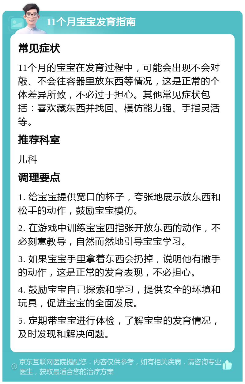 11个月宝宝发育指南 常见症状 11个月的宝宝在发育过程中，可能会出现不会对敲、不会往容器里放东西等情况，这是正常的个体差异所致，不必过于担心。其他常见症状包括：喜欢藏东西并找回、模仿能力强、手指灵活等。 推荐科室 儿科 调理要点 1. 给宝宝提供宽口的杯子，夸张地展示放东西和松手的动作，鼓励宝宝模仿。 2. 在游戏中训练宝宝四指张开放东西的动作，不必刻意教导，自然而然地引导宝宝学习。 3. 如果宝宝手里拿着东西会扔掉，说明他有撒手的动作，这是正常的发育表现，不必担心。 4. 鼓励宝宝自己探索和学习，提供安全的环境和玩具，促进宝宝的全面发展。 5. 定期带宝宝进行体检，了解宝宝的发育情况，及时发现和解决问题。