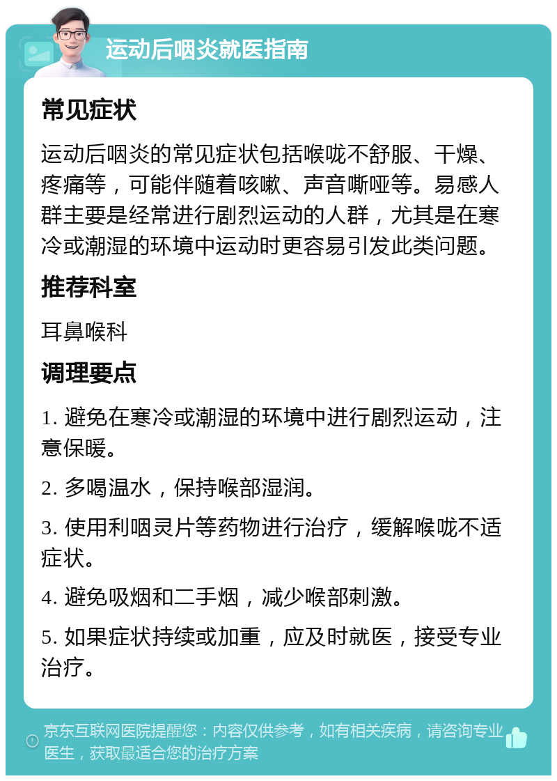 运动后咽炎就医指南 常见症状 运动后咽炎的常见症状包括喉咙不舒服、干燥、疼痛等，可能伴随着咳嗽、声音嘶哑等。易感人群主要是经常进行剧烈运动的人群，尤其是在寒冷或潮湿的环境中运动时更容易引发此类问题。 推荐科室 耳鼻喉科 调理要点 1. 避免在寒冷或潮湿的环境中进行剧烈运动，注意保暖。 2. 多喝温水，保持喉部湿润。 3. 使用利咽灵片等药物进行治疗，缓解喉咙不适症状。 4. 避免吸烟和二手烟，减少喉部刺激。 5. 如果症状持续或加重，应及时就医，接受专业治疗。