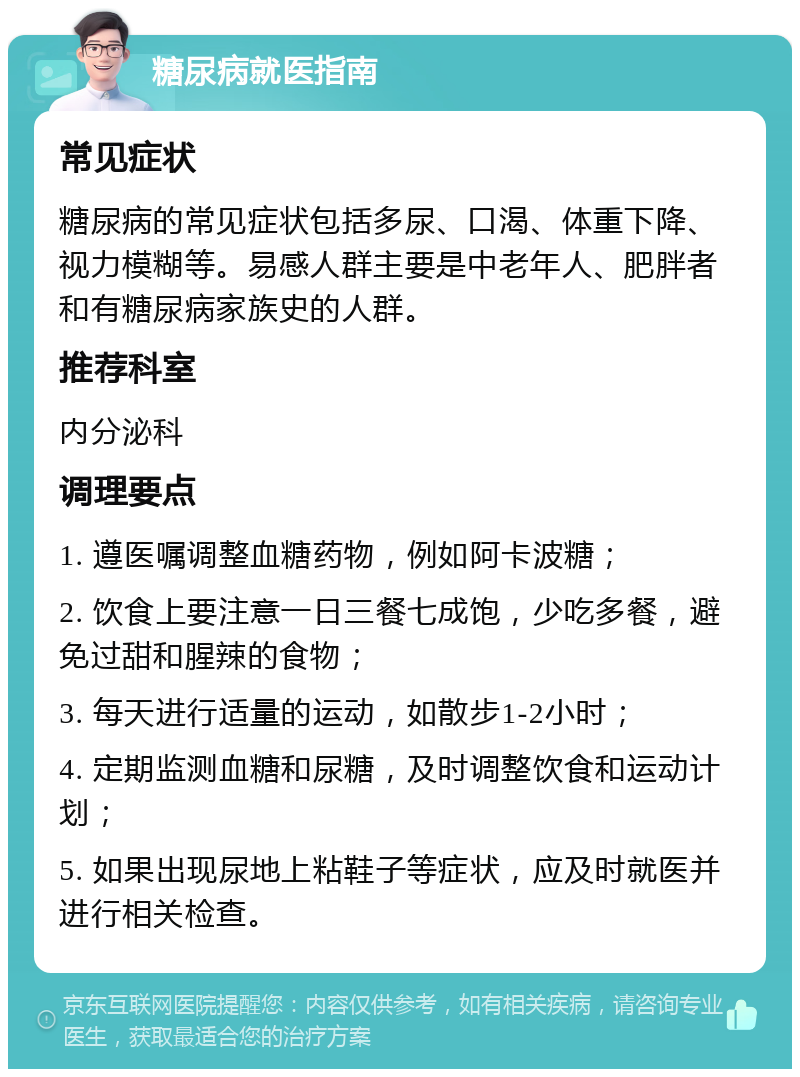 糖尿病就医指南 常见症状 糖尿病的常见症状包括多尿、口渴、体重下降、视力模糊等。易感人群主要是中老年人、肥胖者和有糖尿病家族史的人群。 推荐科室 内分泌科 调理要点 1. 遵医嘱调整血糖药物，例如阿卡波糖； 2. 饮食上要注意一日三餐七成饱，少吃多餐，避免过甜和腥辣的食物； 3. 每天进行适量的运动，如散步1-2小时； 4. 定期监测血糖和尿糖，及时调整饮食和运动计划； 5. 如果出现尿地上粘鞋子等症状，应及时就医并进行相关检查。