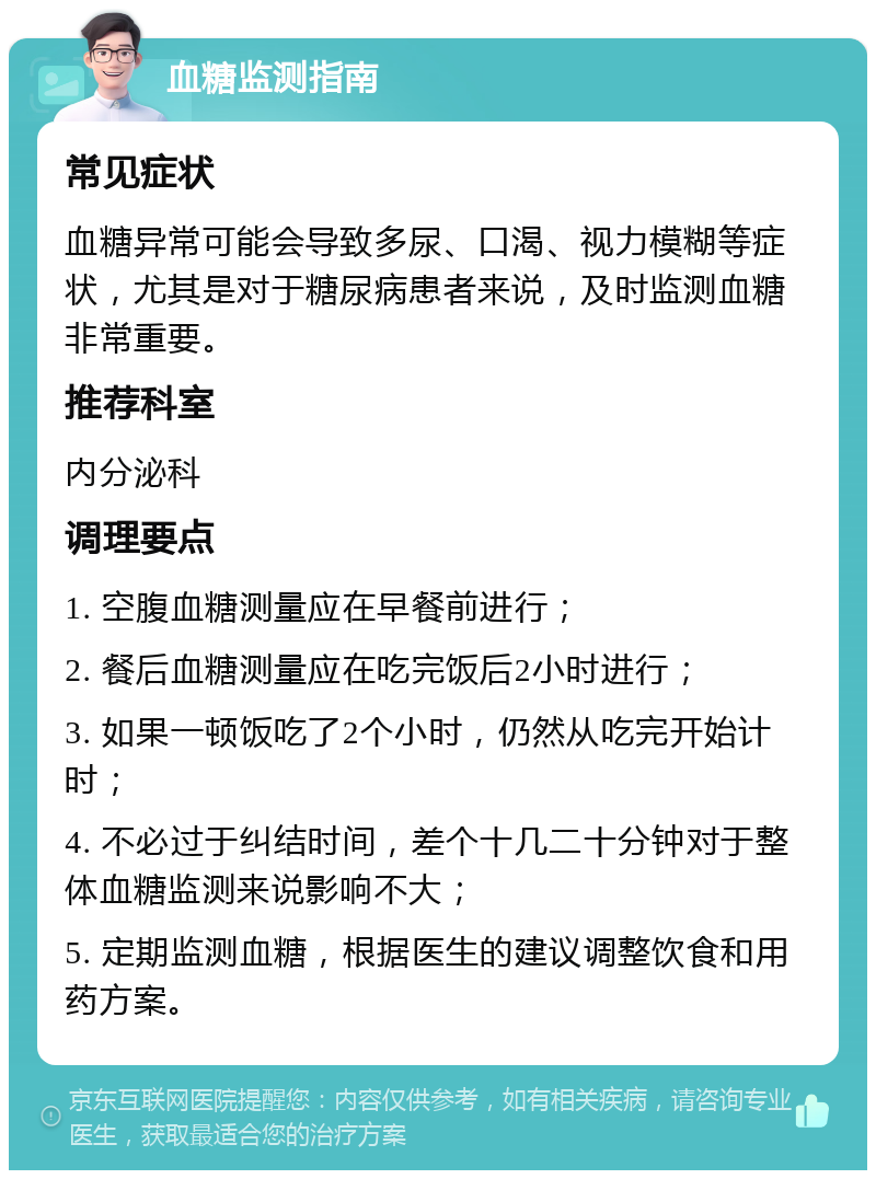 血糖监测指南 常见症状 血糖异常可能会导致多尿、口渴、视力模糊等症状，尤其是对于糖尿病患者来说，及时监测血糖非常重要。 推荐科室 内分泌科 调理要点 1. 空腹血糖测量应在早餐前进行； 2. 餐后血糖测量应在吃完饭后2小时进行； 3. 如果一顿饭吃了2个小时，仍然从吃完开始计时； 4. 不必过于纠结时间，差个十几二十分钟对于整体血糖监测来说影响不大； 5. 定期监测血糖，根据医生的建议调整饮食和用药方案。