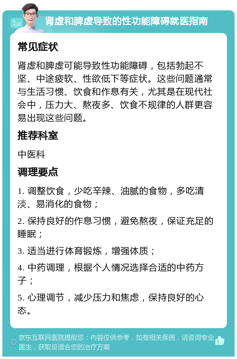 肾虚和脾虚导致的性功能障碍就医指南 常见症状 肾虚和脾虚可能导致性功能障碍，包括勃起不坚、中途疲软、性欲低下等症状。这些问题通常与生活习惯、饮食和作息有关，尤其是在现代社会中，压力大、熬夜多、饮食不规律的人群更容易出现这些问题。 推荐科室 中医科 调理要点 1. 调整饮食，少吃辛辣、油腻的食物，多吃清淡、易消化的食物； 2. 保持良好的作息习惯，避免熬夜，保证充足的睡眠； 3. 适当进行体育锻炼，增强体质； 4. 中药调理，根据个人情况选择合适的中药方子； 5. 心理调节，减少压力和焦虑，保持良好的心态。