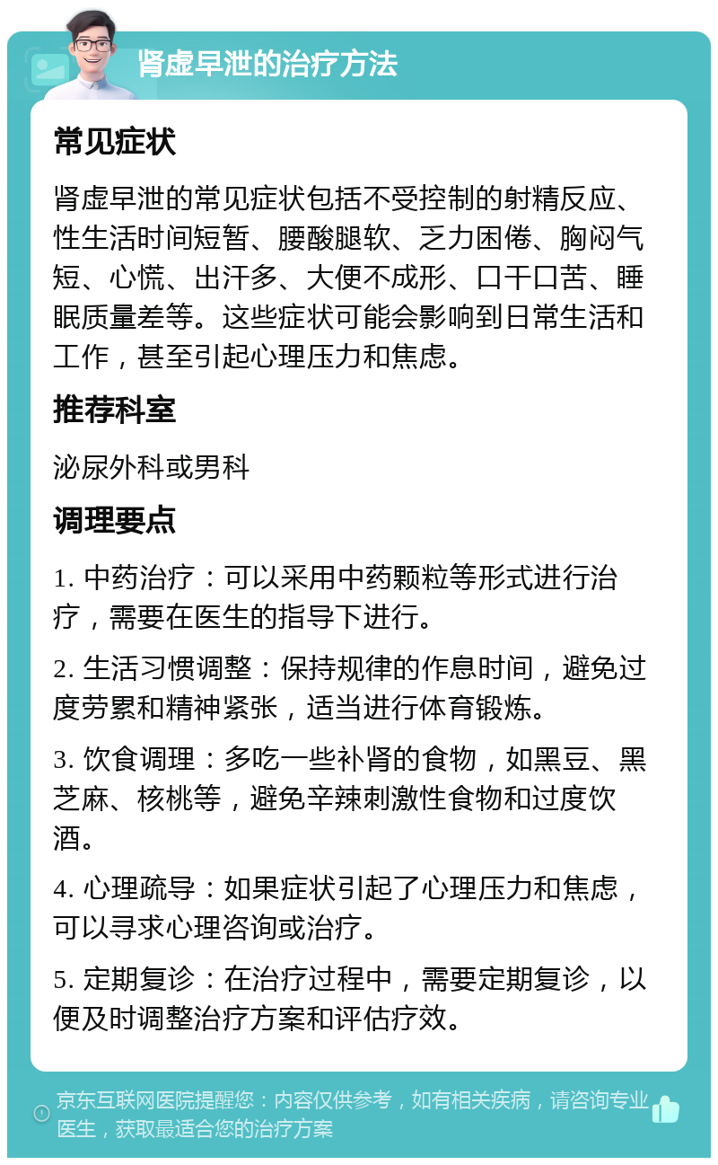 肾虚早泄的治疗方法 常见症状 肾虚早泄的常见症状包括不受控制的射精反应、性生活时间短暂、腰酸腿软、乏力困倦、胸闷气短、心慌、出汗多、大便不成形、口干口苦、睡眠质量差等。这些症状可能会影响到日常生活和工作，甚至引起心理压力和焦虑。 推荐科室 泌尿外科或男科 调理要点 1. 中药治疗：可以采用中药颗粒等形式进行治疗，需要在医生的指导下进行。 2. 生活习惯调整：保持规律的作息时间，避免过度劳累和精神紧张，适当进行体育锻炼。 3. 饮食调理：多吃一些补肾的食物，如黑豆、黑芝麻、核桃等，避免辛辣刺激性食物和过度饮酒。 4. 心理疏导：如果症状引起了心理压力和焦虑，可以寻求心理咨询或治疗。 5. 定期复诊：在治疗过程中，需要定期复诊，以便及时调整治疗方案和评估疗效。