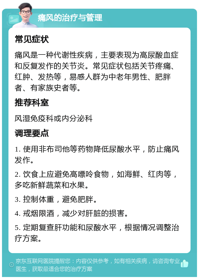 痛风的治疗与管理 常见症状 痛风是一种代谢性疾病，主要表现为高尿酸血症和反复发作的关节炎。常见症状包括关节疼痛、红肿、发热等，易感人群为中老年男性、肥胖者、有家族史者等。 推荐科室 风湿免疫科或内分泌科 调理要点 1. 使用非布司他等药物降低尿酸水平，防止痛风发作。 2. 饮食上应避免高嘌呤食物，如海鲜、红肉等，多吃新鲜蔬菜和水果。 3. 控制体重，避免肥胖。 4. 戒烟限酒，减少对肝脏的损害。 5. 定期复查肝功能和尿酸水平，根据情况调整治疗方案。