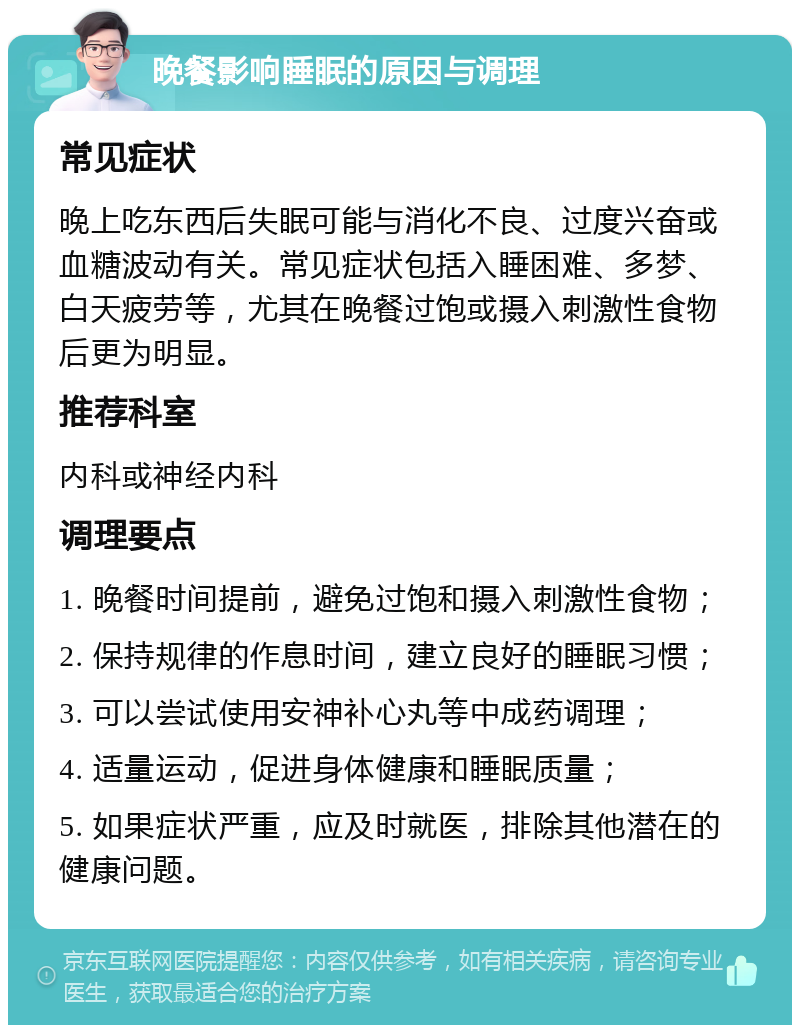 晚餐影响睡眠的原因与调理 常见症状 晚上吃东西后失眠可能与消化不良、过度兴奋或血糖波动有关。常见症状包括入睡困难、多梦、白天疲劳等，尤其在晚餐过饱或摄入刺激性食物后更为明显。 推荐科室 内科或神经内科 调理要点 1. 晚餐时间提前，避免过饱和摄入刺激性食物； 2. 保持规律的作息时间，建立良好的睡眠习惯； 3. 可以尝试使用安神补心丸等中成药调理； 4. 适量运动，促进身体健康和睡眠质量； 5. 如果症状严重，应及时就医，排除其他潜在的健康问题。