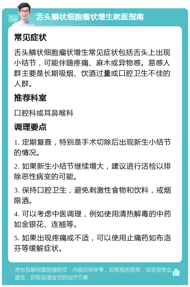 舌头鳞状细胞瘤状增生就医指南 常见症状 舌头鳞状细胞瘤状增生常见症状包括舌头上出现小结节，可能伴随疼痛、麻木或异物感。易感人群主要是长期吸烟、饮酒过量或口腔卫生不佳的人群。 推荐科室 口腔科或耳鼻喉科 调理要点 1. 定期复查，特别是手术切除后出现新生小结节的情况。 2. 如果新生小结节继续增大，建议进行活检以排除恶性病变的可能。 3. 保持口腔卫生，避免刺激性食物和饮料，戒烟限酒。 4. 可以考虑中医调理，例如使用清热解毒的中药如金银花、连翘等。 5. 如果出现疼痛或不适，可以使用止痛药如布洛芬等缓解症状。