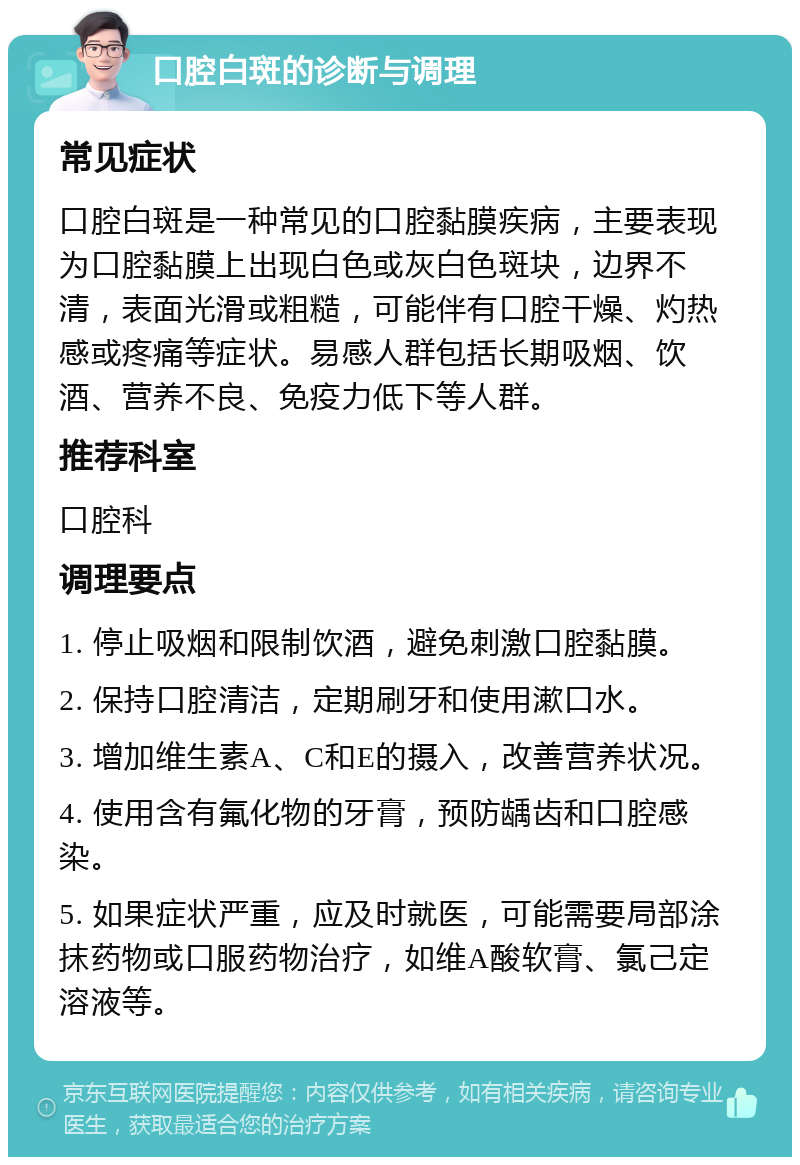 口腔白斑的诊断与调理 常见症状 口腔白斑是一种常见的口腔黏膜疾病，主要表现为口腔黏膜上出现白色或灰白色斑块，边界不清，表面光滑或粗糙，可能伴有口腔干燥、灼热感或疼痛等症状。易感人群包括长期吸烟、饮酒、营养不良、免疫力低下等人群。 推荐科室 口腔科 调理要点 1. 停止吸烟和限制饮酒，避免刺激口腔黏膜。 2. 保持口腔清洁，定期刷牙和使用漱口水。 3. 增加维生素A、C和E的摄入，改善营养状况。 4. 使用含有氟化物的牙膏，预防龋齿和口腔感染。 5. 如果症状严重，应及时就医，可能需要局部涂抹药物或口服药物治疗，如维A酸软膏、氯己定溶液等。