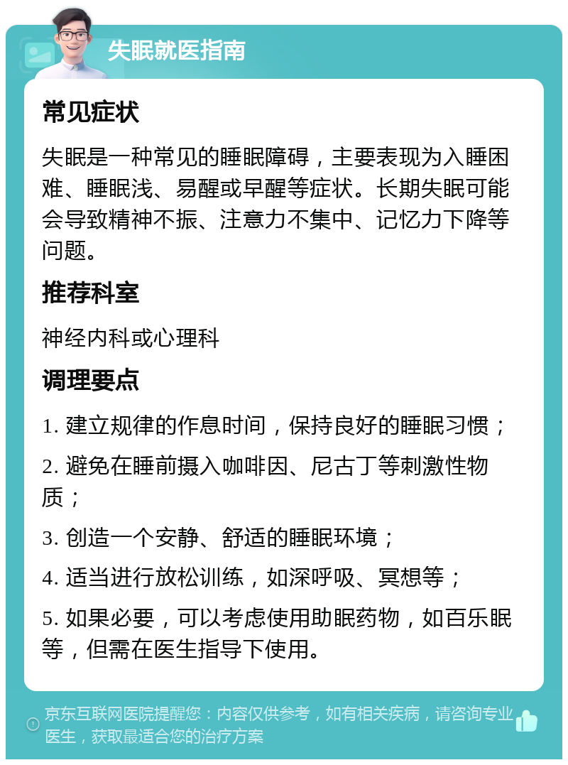 失眠就医指南 常见症状 失眠是一种常见的睡眠障碍，主要表现为入睡困难、睡眠浅、易醒或早醒等症状。长期失眠可能会导致精神不振、注意力不集中、记忆力下降等问题。 推荐科室 神经内科或心理科 调理要点 1. 建立规律的作息时间，保持良好的睡眠习惯； 2. 避免在睡前摄入咖啡因、尼古丁等刺激性物质； 3. 创造一个安静、舒适的睡眠环境； 4. 适当进行放松训练，如深呼吸、冥想等； 5. 如果必要，可以考虑使用助眠药物，如百乐眠等，但需在医生指导下使用。