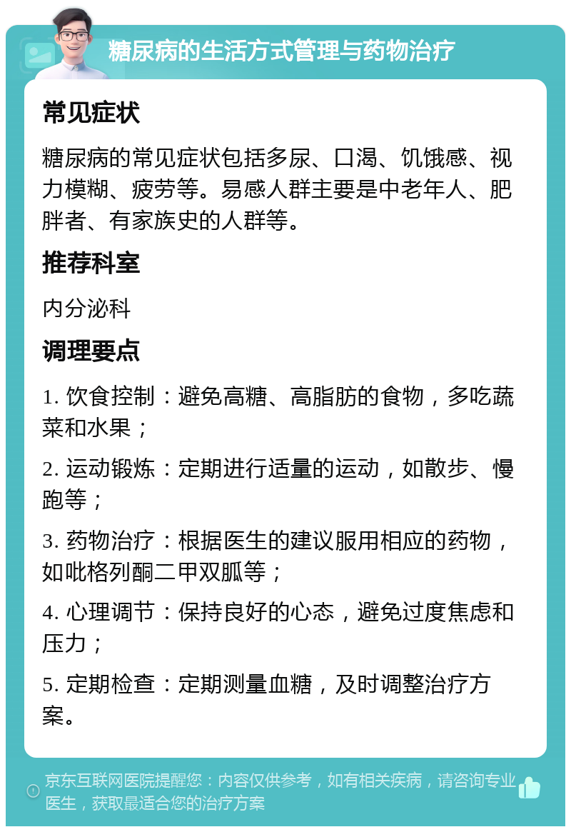 糖尿病的生活方式管理与药物治疗 常见症状 糖尿病的常见症状包括多尿、口渴、饥饿感、视力模糊、疲劳等。易感人群主要是中老年人、肥胖者、有家族史的人群等。 推荐科室 内分泌科 调理要点 1. 饮食控制：避免高糖、高脂肪的食物，多吃蔬菜和水果； 2. 运动锻炼：定期进行适量的运动，如散步、慢跑等； 3. 药物治疗：根据医生的建议服用相应的药物，如吡格列酮二甲双胍等； 4. 心理调节：保持良好的心态，避免过度焦虑和压力； 5. 定期检查：定期测量血糖，及时调整治疗方案。