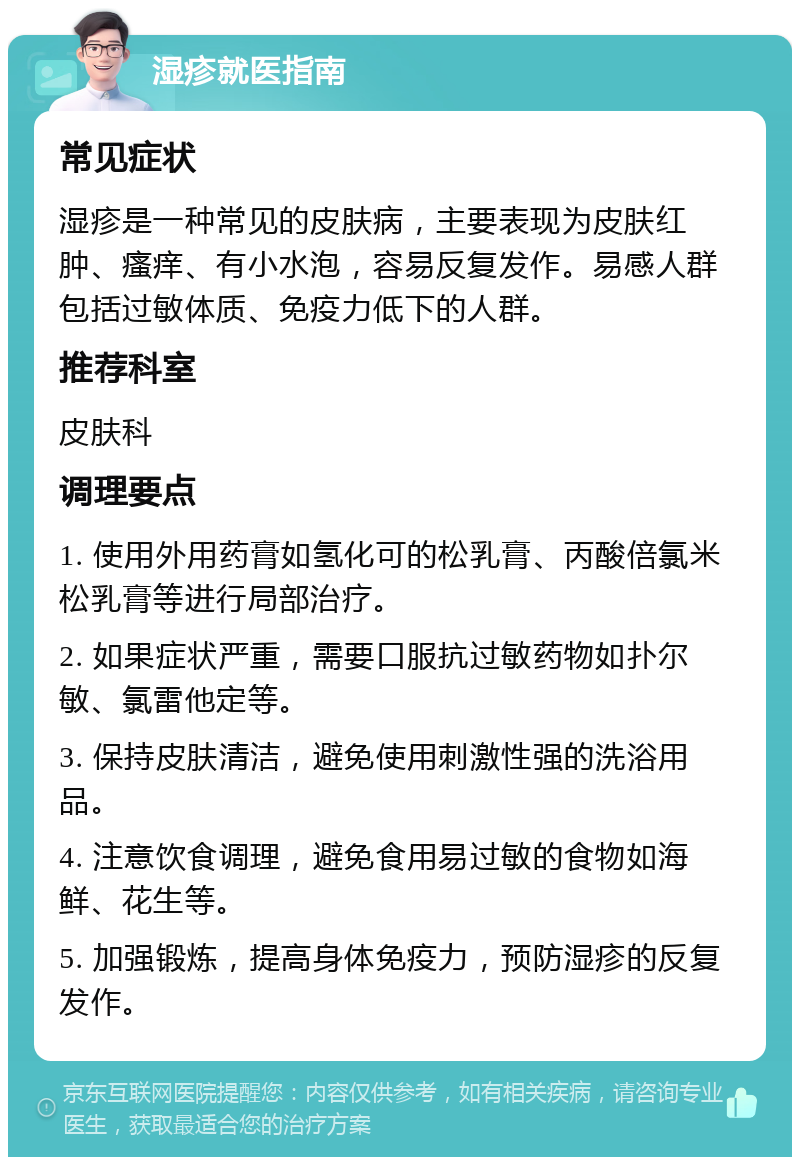 湿疹就医指南 常见症状 湿疹是一种常见的皮肤病，主要表现为皮肤红肿、瘙痒、有小水泡，容易反复发作。易感人群包括过敏体质、免疫力低下的人群。 推荐科室 皮肤科 调理要点 1. 使用外用药膏如氢化可的松乳膏、丙酸倍氯米松乳膏等进行局部治疗。 2. 如果症状严重，需要口服抗过敏药物如扑尔敏、氯雷他定等。 3. 保持皮肤清洁，避免使用刺激性强的洗浴用品。 4. 注意饮食调理，避免食用易过敏的食物如海鲜、花生等。 5. 加强锻炼，提高身体免疫力，预防湿疹的反复发作。