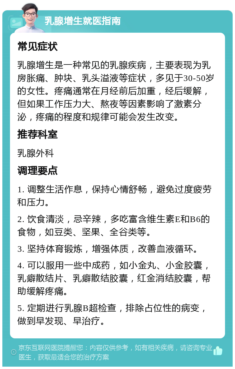 乳腺增生就医指南 常见症状 乳腺增生是一种常见的乳腺疾病，主要表现为乳房胀痛、肿块、乳头溢液等症状，多见于30-50岁的女性。疼痛通常在月经前后加重，经后缓解，但如果工作压力大、熬夜等因素影响了激素分泌，疼痛的程度和规律可能会发生改变。 推荐科室 乳腺外科 调理要点 1. 调整生活作息，保持心情舒畅，避免过度疲劳和压力。 2. 饮食清淡，忌辛辣，多吃富含维生素E和B6的食物，如豆类、坚果、全谷类等。 3. 坚持体育锻炼，增强体质，改善血液循环。 4. 可以服用一些中成药，如小金丸、小金胶囊，乳癖散结片、乳癖散结胶囊，红金消结胶囊，帮助缓解疼痛。 5. 定期进行乳腺B超检查，排除占位性的病变，做到早发现、早治疗。