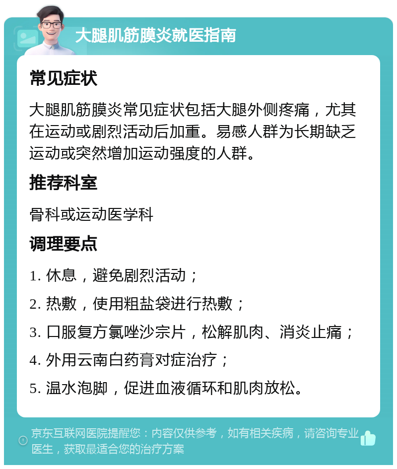 大腿肌筋膜炎就医指南 常见症状 大腿肌筋膜炎常见症状包括大腿外侧疼痛，尤其在运动或剧烈活动后加重。易感人群为长期缺乏运动或突然增加运动强度的人群。 推荐科室 骨科或运动医学科 调理要点 1. 休息，避免剧烈活动； 2. 热敷，使用粗盐袋进行热敷； 3. 口服复方氯唑沙宗片，松解肌肉、消炎止痛； 4. 外用云南白药膏对症治疗； 5. 温水泡脚，促进血液循环和肌肉放松。