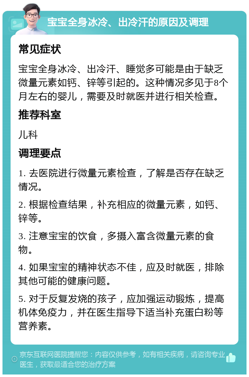 宝宝全身冰冷、出冷汗的原因及调理 常见症状 宝宝全身冰冷、出冷汗、睡觉多可能是由于缺乏微量元素如钙、锌等引起的。这种情况多见于8个月左右的婴儿，需要及时就医并进行相关检查。 推荐科室 儿科 调理要点 1. 去医院进行微量元素检查，了解是否存在缺乏情况。 2. 根据检查结果，补充相应的微量元素，如钙、锌等。 3. 注意宝宝的饮食，多摄入富含微量元素的食物。 4. 如果宝宝的精神状态不佳，应及时就医，排除其他可能的健康问题。 5. 对于反复发烧的孩子，应加强运动锻炼，提高机体免疫力，并在医生指导下适当补充蛋白粉等营养素。