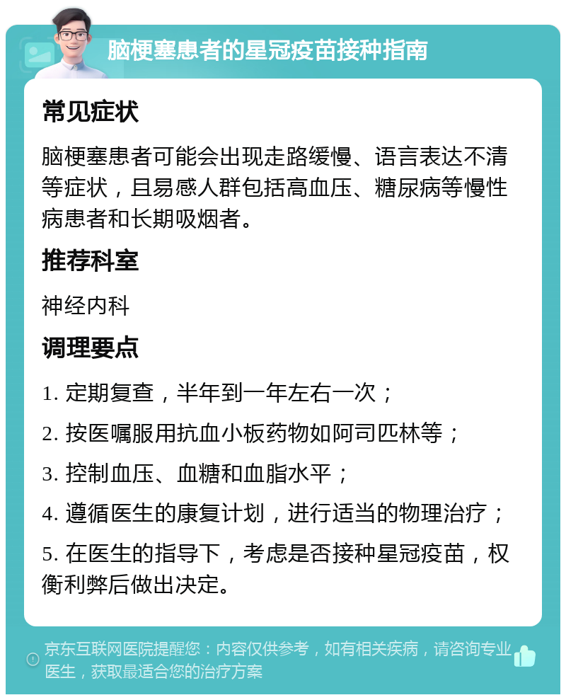 脑梗塞患者的星冠疫苗接种指南 常见症状 脑梗塞患者可能会出现走路缓慢、语言表达不清等症状，且易感人群包括高血压、糖尿病等慢性病患者和长期吸烟者。 推荐科室 神经内科 调理要点 1. 定期复查，半年到一年左右一次； 2. 按医嘱服用抗血小板药物如阿司匹林等； 3. 控制血压、血糖和血脂水平； 4. 遵循医生的康复计划，进行适当的物理治疗； 5. 在医生的指导下，考虑是否接种星冠疫苗，权衡利弊后做出决定。