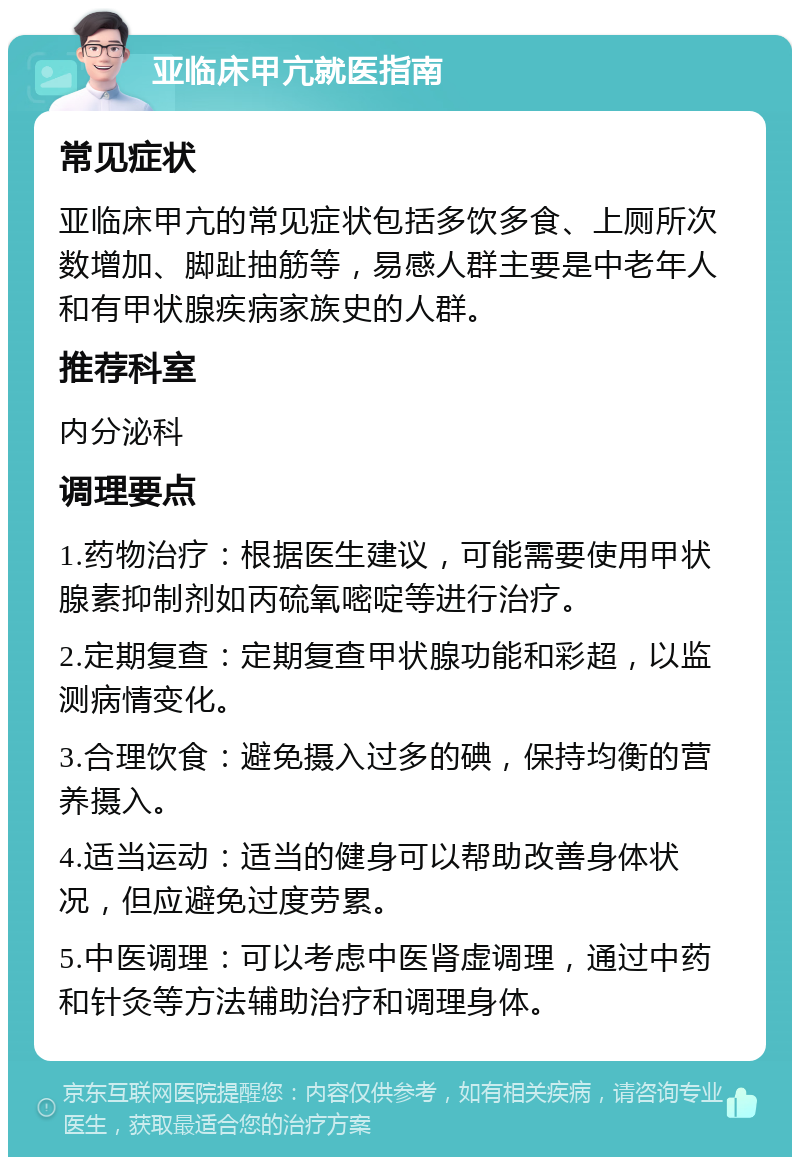 亚临床甲亢就医指南 常见症状 亚临床甲亢的常见症状包括多饮多食、上厕所次数增加、脚趾抽筋等，易感人群主要是中老年人和有甲状腺疾病家族史的人群。 推荐科室 内分泌科 调理要点 1.药物治疗：根据医生建议，可能需要使用甲状腺素抑制剂如丙硫氧嘧啶等进行治疗。 2.定期复查：定期复查甲状腺功能和彩超，以监测病情变化。 3.合理饮食：避免摄入过多的碘，保持均衡的营养摄入。 4.适当运动：适当的健身可以帮助改善身体状况，但应避免过度劳累。 5.中医调理：可以考虑中医肾虚调理，通过中药和针灸等方法辅助治疗和调理身体。