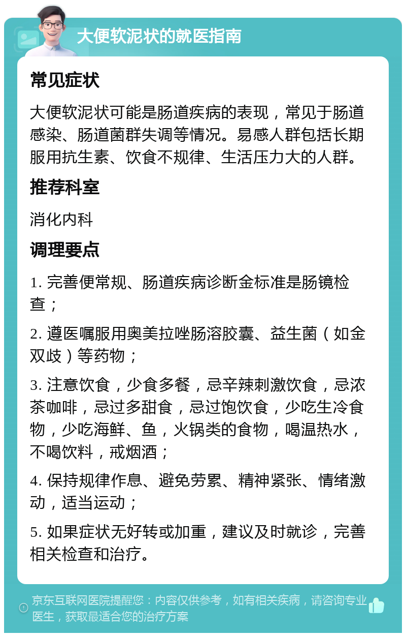 大便软泥状的就医指南 常见症状 大便软泥状可能是肠道疾病的表现，常见于肠道感染、肠道菌群失调等情况。易感人群包括长期服用抗生素、饮食不规律、生活压力大的人群。 推荐科室 消化内科 调理要点 1. 完善便常规、肠道疾病诊断金标准是肠镜检查； 2. 遵医嘱服用奥美拉唑肠溶胶囊、益生菌（如金双歧）等药物； 3. 注意饮食，少食多餐，忌辛辣刺激饮食，忌浓茶咖啡，忌过多甜食，忌过饱饮食，少吃生冷食物，少吃海鲜、鱼，火锅类的食物，喝温热水，不喝饮料，戒烟酒； 4. 保持规律作息、避免劳累、精神紧张、情绪激动，适当运动； 5. 如果症状无好转或加重，建议及时就诊，完善相关检查和治疗。