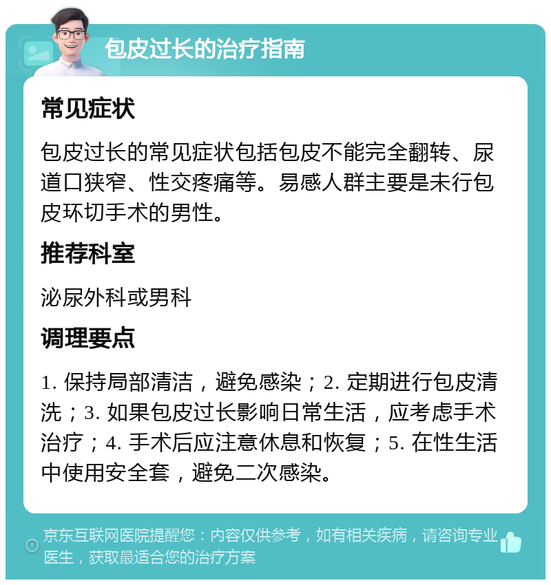 包皮过长的治疗指南 常见症状 包皮过长的常见症状包括包皮不能完全翻转、尿道口狭窄、性交疼痛等。易感人群主要是未行包皮环切手术的男性。 推荐科室 泌尿外科或男科 调理要点 1. 保持局部清洁，避免感染；2. 定期进行包皮清洗；3. 如果包皮过长影响日常生活，应考虑手术治疗；4. 手术后应注意休息和恢复；5. 在性生活中使用安全套，避免二次感染。