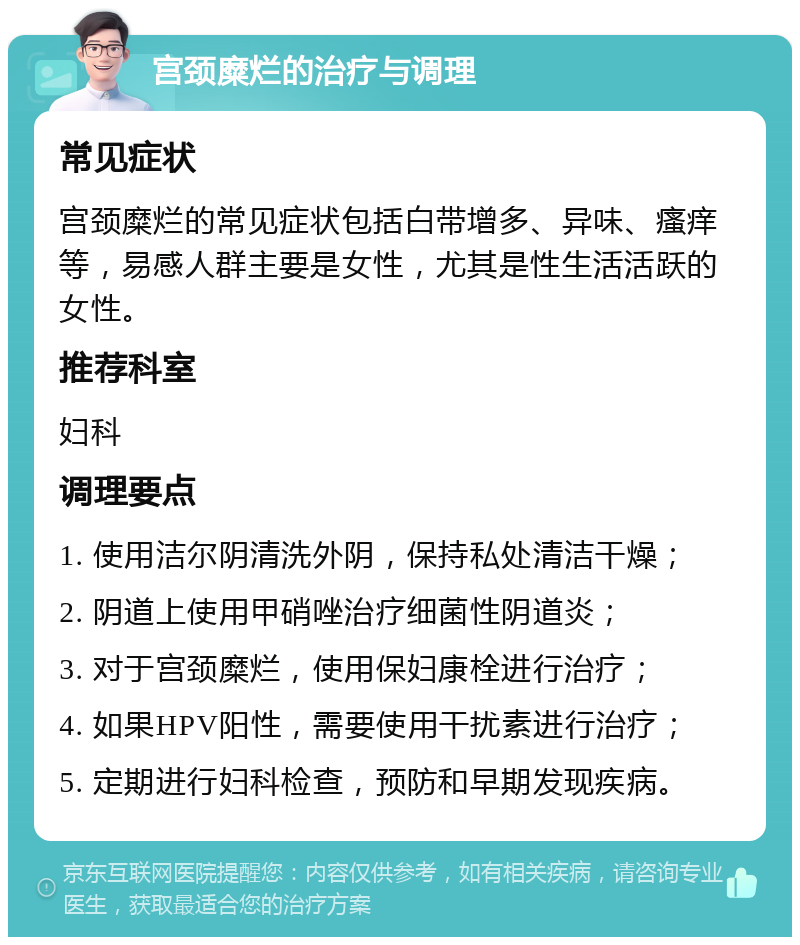 宫颈糜烂的治疗与调理 常见症状 宫颈糜烂的常见症状包括白带增多、异味、瘙痒等，易感人群主要是女性，尤其是性生活活跃的女性。 推荐科室 妇科 调理要点 1. 使用洁尔阴清洗外阴，保持私处清洁干燥； 2. 阴道上使用甲硝唑治疗细菌性阴道炎； 3. 对于宫颈糜烂，使用保妇康栓进行治疗； 4. 如果HPV阳性，需要使用干扰素进行治疗； 5. 定期进行妇科检查，预防和早期发现疾病。