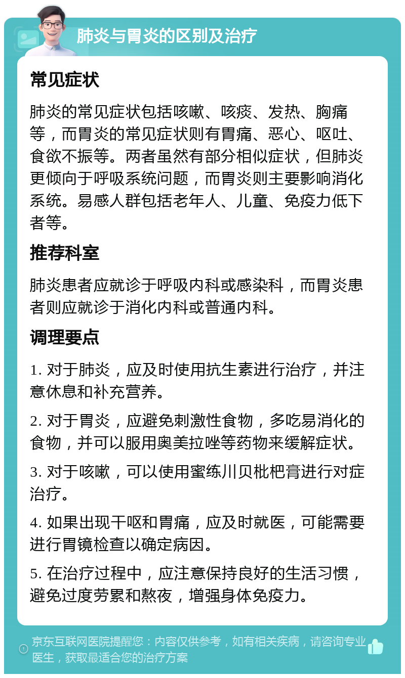 肺炎与胃炎的区别及治疗 常见症状 肺炎的常见症状包括咳嗽、咳痰、发热、胸痛等，而胃炎的常见症状则有胃痛、恶心、呕吐、食欲不振等。两者虽然有部分相似症状，但肺炎更倾向于呼吸系统问题，而胃炎则主要影响消化系统。易感人群包括老年人、儿童、免疫力低下者等。 推荐科室 肺炎患者应就诊于呼吸内科或感染科，而胃炎患者则应就诊于消化内科或普通内科。 调理要点 1. 对于肺炎，应及时使用抗生素进行治疗，并注意休息和补充营养。 2. 对于胃炎，应避免刺激性食物，多吃易消化的食物，并可以服用奥美拉唑等药物来缓解症状。 3. 对于咳嗽，可以使用蜜练川贝枇杷膏进行对症治疗。 4. 如果出现干呕和胃痛，应及时就医，可能需要进行胃镜检查以确定病因。 5. 在治疗过程中，应注意保持良好的生活习惯，避免过度劳累和熬夜，增强身体免疫力。