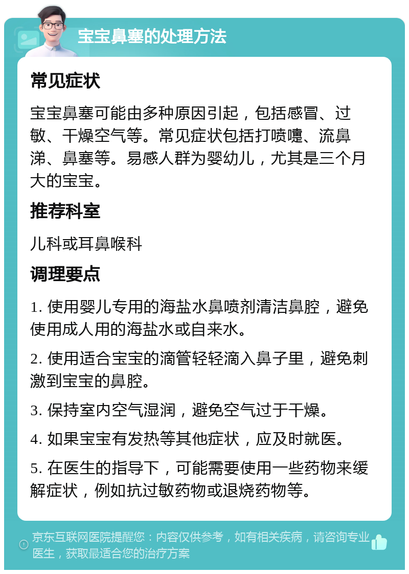 宝宝鼻塞的处理方法 常见症状 宝宝鼻塞可能由多种原因引起，包括感冒、过敏、干燥空气等。常见症状包括打喷嚏、流鼻涕、鼻塞等。易感人群为婴幼儿，尤其是三个月大的宝宝。 推荐科室 儿科或耳鼻喉科 调理要点 1. 使用婴儿专用的海盐水鼻喷剂清洁鼻腔，避免使用成人用的海盐水或自来水。 2. 使用适合宝宝的滴管轻轻滴入鼻子里，避免刺激到宝宝的鼻腔。 3. 保持室内空气湿润，避免空气过于干燥。 4. 如果宝宝有发热等其他症状，应及时就医。 5. 在医生的指导下，可能需要使用一些药物来缓解症状，例如抗过敏药物或退烧药物等。