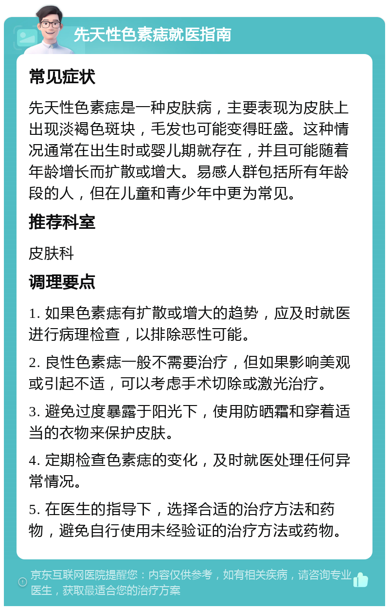 先天性色素痣就医指南 常见症状 先天性色素痣是一种皮肤病，主要表现为皮肤上出现淡褐色斑块，毛发也可能变得旺盛。这种情况通常在出生时或婴儿期就存在，并且可能随着年龄增长而扩散或增大。易感人群包括所有年龄段的人，但在儿童和青少年中更为常见。 推荐科室 皮肤科 调理要点 1. 如果色素痣有扩散或增大的趋势，应及时就医进行病理检查，以排除恶性可能。 2. 良性色素痣一般不需要治疗，但如果影响美观或引起不适，可以考虑手术切除或激光治疗。 3. 避免过度暴露于阳光下，使用防晒霜和穿着适当的衣物来保护皮肤。 4. 定期检查色素痣的变化，及时就医处理任何异常情况。 5. 在医生的指导下，选择合适的治疗方法和药物，避免自行使用未经验证的治疗方法或药物。