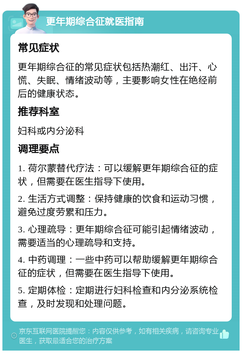 更年期综合征就医指南 常见症状 更年期综合征的常见症状包括热潮红、出汗、心慌、失眠、情绪波动等，主要影响女性在绝经前后的健康状态。 推荐科室 妇科或内分泌科 调理要点 1. 荷尔蒙替代疗法：可以缓解更年期综合征的症状，但需要在医生指导下使用。 2. 生活方式调整：保持健康的饮食和运动习惯，避免过度劳累和压力。 3. 心理疏导：更年期综合征可能引起情绪波动，需要适当的心理疏导和支持。 4. 中药调理：一些中药可以帮助缓解更年期综合征的症状，但需要在医生指导下使用。 5. 定期体检：定期进行妇科检查和内分泌系统检查，及时发现和处理问题。