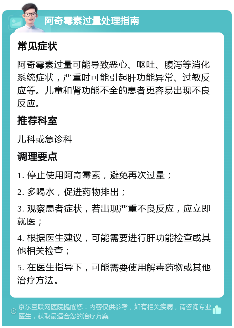 阿奇霉素过量处理指南 常见症状 阿奇霉素过量可能导致恶心、呕吐、腹泻等消化系统症状，严重时可能引起肝功能异常、过敏反应等。儿童和肾功能不全的患者更容易出现不良反应。 推荐科室 儿科或急诊科 调理要点 1. 停止使用阿奇霉素，避免再次过量； 2. 多喝水，促进药物排出； 3. 观察患者症状，若出现严重不良反应，应立即就医； 4. 根据医生建议，可能需要进行肝功能检查或其他相关检查； 5. 在医生指导下，可能需要使用解毒药物或其他治疗方法。