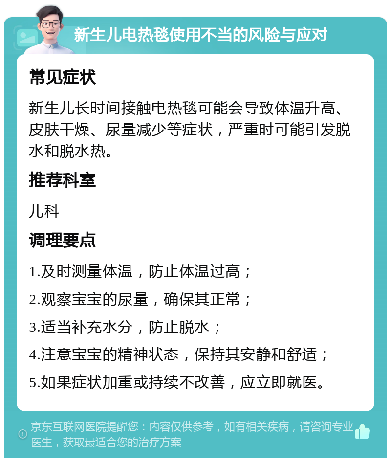 新生儿电热毯使用不当的风险与应对 常见症状 新生儿长时间接触电热毯可能会导致体温升高、皮肤干燥、尿量减少等症状，严重时可能引发脱水和脱水热。 推荐科室 儿科 调理要点 1.及时测量体温，防止体温过高； 2.观察宝宝的尿量，确保其正常； 3.适当补充水分，防止脱水； 4.注意宝宝的精神状态，保持其安静和舒适； 5.如果症状加重或持续不改善，应立即就医。