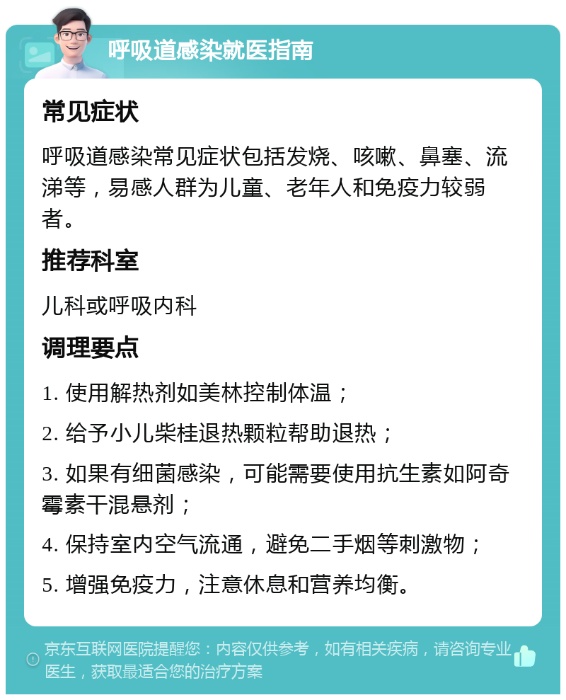 呼吸道感染就医指南 常见症状 呼吸道感染常见症状包括发烧、咳嗽、鼻塞、流涕等，易感人群为儿童、老年人和免疫力较弱者。 推荐科室 儿科或呼吸内科 调理要点 1. 使用解热剂如美林控制体温； 2. 给予小儿柴桂退热颗粒帮助退热； 3. 如果有细菌感染，可能需要使用抗生素如阿奇霉素干混悬剂； 4. 保持室内空气流通，避免二手烟等刺激物； 5. 增强免疫力，注意休息和营养均衡。