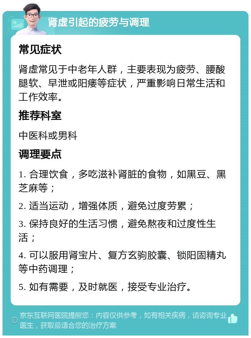 肾虚引起的疲劳与调理 常见症状 肾虚常见于中老年人群，主要表现为疲劳、腰酸腿软、早泄或阳痿等症状，严重影响日常生活和工作效率。 推荐科室 中医科或男科 调理要点 1. 合理饮食，多吃滋补肾脏的食物，如黑豆、黑芝麻等； 2. 适当运动，增强体质，避免过度劳累； 3. 保持良好的生活习惯，避免熬夜和过度性生活； 4. 可以服用肾宝片、复方玄驹胶囊、锁阳固精丸等中药调理； 5. 如有需要，及时就医，接受专业治疗。