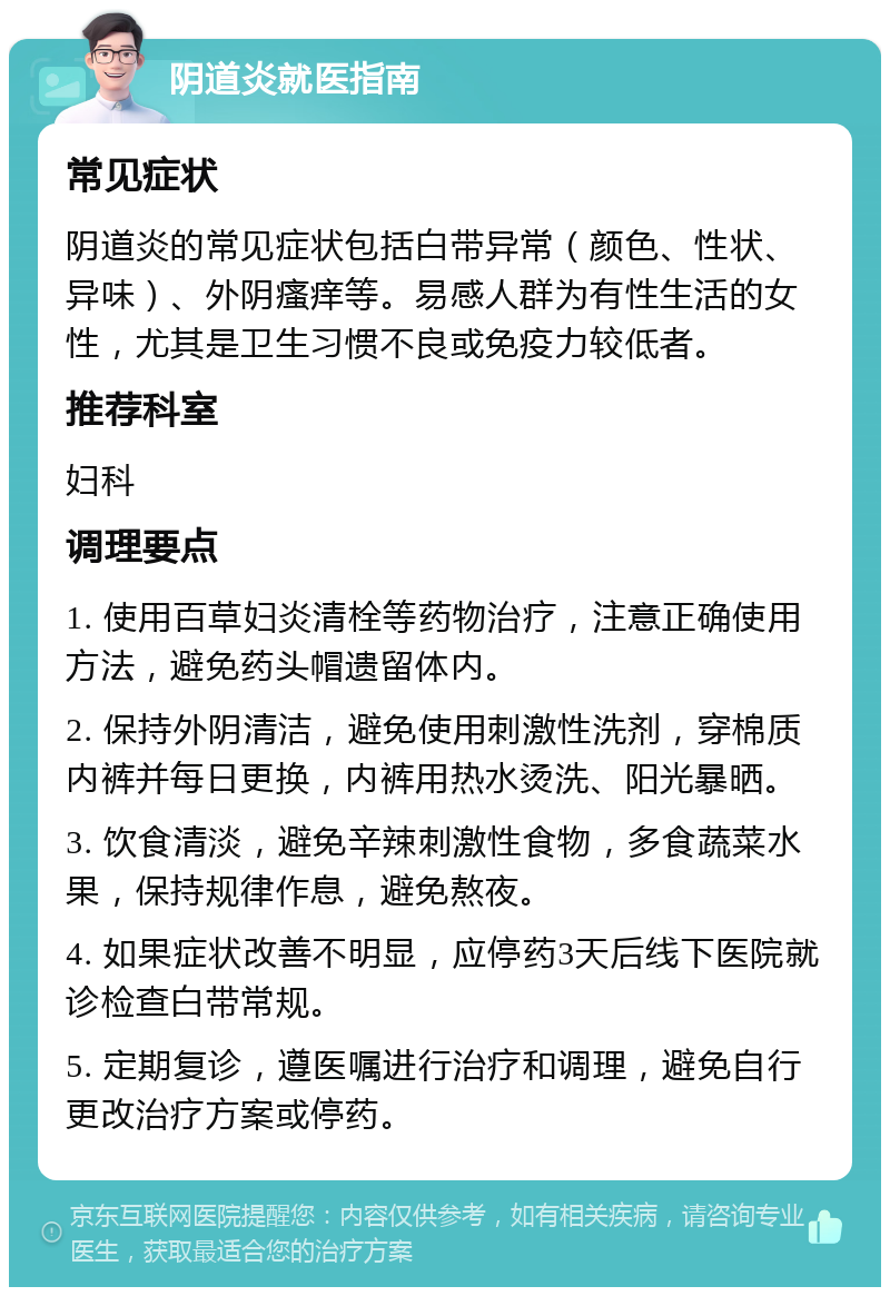 阴道炎就医指南 常见症状 阴道炎的常见症状包括白带异常（颜色、性状、异味）、外阴瘙痒等。易感人群为有性生活的女性，尤其是卫生习惯不良或免疫力较低者。 推荐科室 妇科 调理要点 1. 使用百草妇炎清栓等药物治疗，注意正确使用方法，避免药头帽遗留体内。 2. 保持外阴清洁，避免使用刺激性洗剂，穿棉质内裤并每日更换，内裤用热水烫洗、阳光暴晒。 3. 饮食清淡，避免辛辣刺激性食物，多食蔬菜水果，保持规律作息，避免熬夜。 4. 如果症状改善不明显，应停药3天后线下医院就诊检查白带常规。 5. 定期复诊，遵医嘱进行治疗和调理，避免自行更改治疗方案或停药。