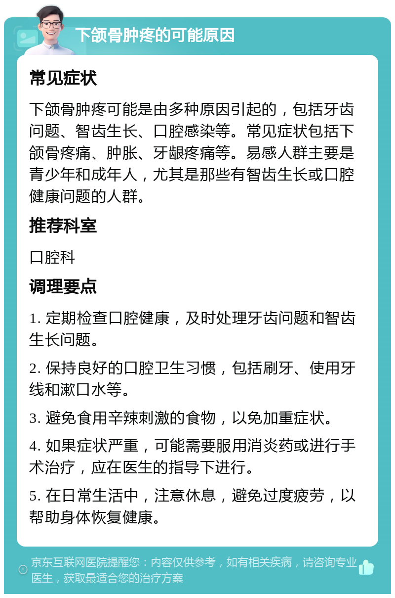 下颌骨肿疼的可能原因 常见症状 下颌骨肿疼可能是由多种原因引起的，包括牙齿问题、智齿生长、口腔感染等。常见症状包括下颌骨疼痛、肿胀、牙龈疼痛等。易感人群主要是青少年和成年人，尤其是那些有智齿生长或口腔健康问题的人群。 推荐科室 口腔科 调理要点 1. 定期检查口腔健康，及时处理牙齿问题和智齿生长问题。 2. 保持良好的口腔卫生习惯，包括刷牙、使用牙线和漱口水等。 3. 避免食用辛辣刺激的食物，以免加重症状。 4. 如果症状严重，可能需要服用消炎药或进行手术治疗，应在医生的指导下进行。 5. 在日常生活中，注意休息，避免过度疲劳，以帮助身体恢复健康。