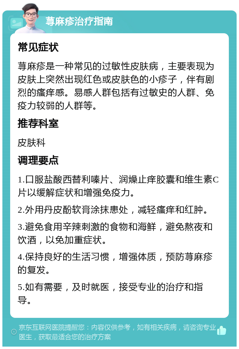 荨麻疹治疗指南 常见症状 荨麻疹是一种常见的过敏性皮肤病，主要表现为皮肤上突然出现红色或皮肤色的小疹子，伴有剧烈的瘙痒感。易感人群包括有过敏史的人群、免疫力较弱的人群等。 推荐科室 皮肤科 调理要点 1.口服盐酸西替利嗪片、润燥止痒胶囊和维生素C片以缓解症状和增强免疫力。 2.外用丹皮酚软膏涂抹患处，减轻瘙痒和红肿。 3.避免食用辛辣刺激的食物和海鲜，避免熬夜和饮酒，以免加重症状。 4.保持良好的生活习惯，增强体质，预防荨麻疹的复发。 5.如有需要，及时就医，接受专业的治疗和指导。