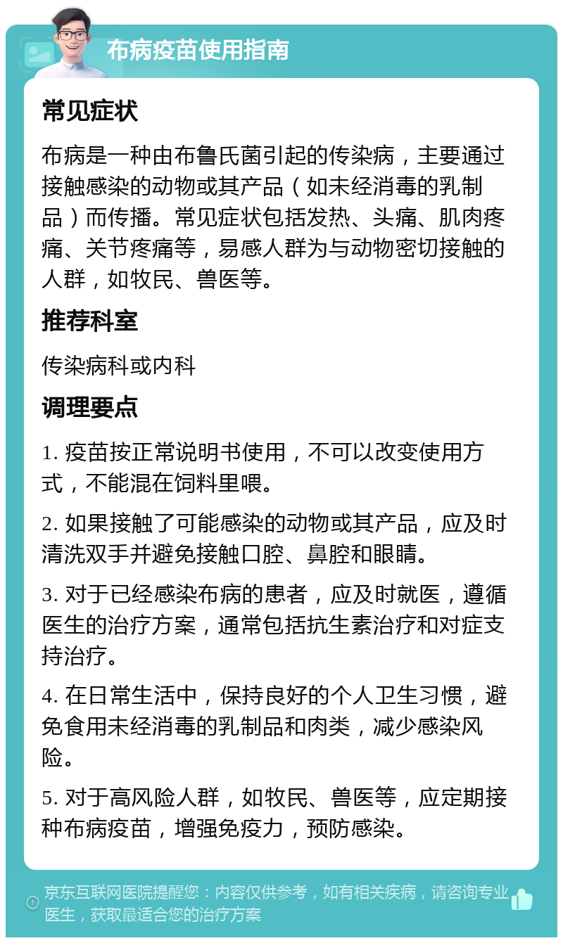 布病疫苗使用指南 常见症状 布病是一种由布鲁氏菌引起的传染病，主要通过接触感染的动物或其产品（如未经消毒的乳制品）而传播。常见症状包括发热、头痛、肌肉疼痛、关节疼痛等，易感人群为与动物密切接触的人群，如牧民、兽医等。 推荐科室 传染病科或内科 调理要点 1. 疫苗按正常说明书使用，不可以改变使用方式，不能混在饲料里喂。 2. 如果接触了可能感染的动物或其产品，应及时清洗双手并避免接触口腔、鼻腔和眼睛。 3. 对于已经感染布病的患者，应及时就医，遵循医生的治疗方案，通常包括抗生素治疗和对症支持治疗。 4. 在日常生活中，保持良好的个人卫生习惯，避免食用未经消毒的乳制品和肉类，减少感染风险。 5. 对于高风险人群，如牧民、兽医等，应定期接种布病疫苗，增强免疫力，预防感染。