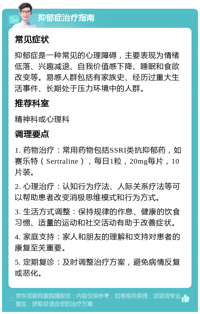 抑郁症治疗指南 常见症状 抑郁症是一种常见的心理障碍，主要表现为情绪低落、兴趣减退、自我价值感下降、睡眠和食欲改变等。易感人群包括有家族史、经历过重大生活事件、长期处于压力环境中的人群。 推荐科室 精神科或心理科 调理要点 1. 药物治疗：常用药物包括SSRI类抗抑郁药，如赛乐特（Sertraline），每日1粒，20mg每片，10片装。 2. 心理治疗：认知行为疗法、人际关系疗法等可以帮助患者改变消极思维模式和行为方式。 3. 生活方式调整：保持规律的作息、健康的饮食习惯、适量的运动和社交活动有助于改善症状。 4. 家庭支持：家人和朋友的理解和支持对患者的康复至关重要。 5. 定期复诊：及时调整治疗方案，避免病情反复或恶化。