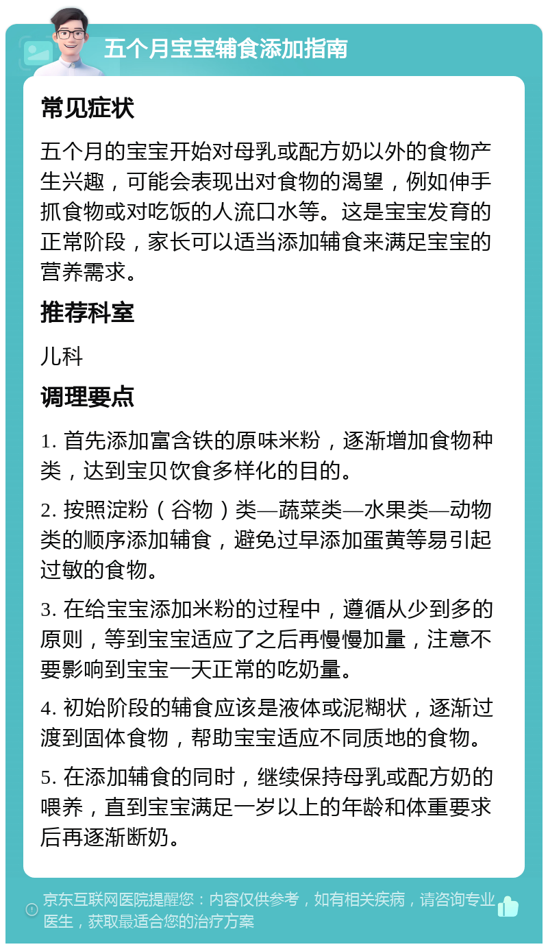 五个月宝宝辅食添加指南 常见症状 五个月的宝宝开始对母乳或配方奶以外的食物产生兴趣，可能会表现出对食物的渴望，例如伸手抓食物或对吃饭的人流口水等。这是宝宝发育的正常阶段，家长可以适当添加辅食来满足宝宝的营养需求。 推荐科室 儿科 调理要点 1. 首先添加富含铁的原味米粉，逐渐增加食物种类，达到宝贝饮食多样化的目的。 2. 按照淀粉（谷物）类—蔬菜类—水果类—动物类的顺序添加辅食，避免过早添加蛋黄等易引起过敏的食物。 3. 在给宝宝添加米粉的过程中，遵循从少到多的原则，等到宝宝适应了之后再慢慢加量，注意不要影响到宝宝一天正常的吃奶量。 4. 初始阶段的辅食应该是液体或泥糊状，逐渐过渡到固体食物，帮助宝宝适应不同质地的食物。 5. 在添加辅食的同时，继续保持母乳或配方奶的喂养，直到宝宝满足一岁以上的年龄和体重要求后再逐渐断奶。