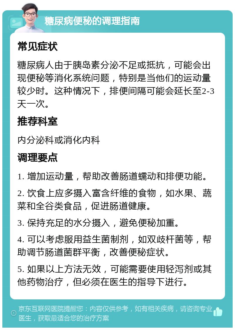 糖尿病便秘的调理指南 常见症状 糖尿病人由于胰岛素分泌不足或抵抗，可能会出现便秘等消化系统问题，特别是当他们的运动量较少时。这种情况下，排便间隔可能会延长至2-3天一次。 推荐科室 内分泌科或消化内科 调理要点 1. 增加运动量，帮助改善肠道蠕动和排便功能。 2. 饮食上应多摄入富含纤维的食物，如水果、蔬菜和全谷类食品，促进肠道健康。 3. 保持充足的水分摄入，避免便秘加重。 4. 可以考虑服用益生菌制剂，如双歧杆菌等，帮助调节肠道菌群平衡，改善便秘症状。 5. 如果以上方法无效，可能需要使用轻泻剂或其他药物治疗，但必须在医生的指导下进行。