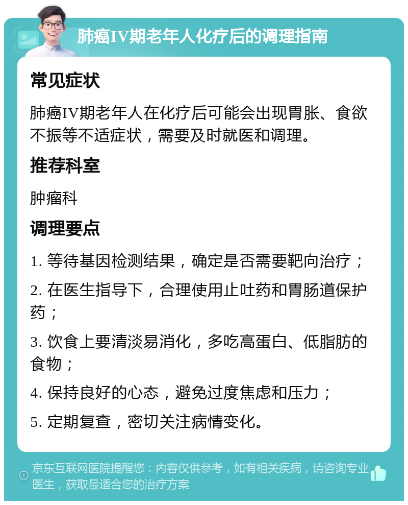 肺癌IV期老年人化疗后的调理指南 常见症状 肺癌IV期老年人在化疗后可能会出现胃胀、食欲不振等不适症状，需要及时就医和调理。 推荐科室 肿瘤科 调理要点 1. 等待基因检测结果，确定是否需要靶向治疗； 2. 在医生指导下，合理使用止吐药和胃肠道保护药； 3. 饮食上要清淡易消化，多吃高蛋白、低脂肪的食物； 4. 保持良好的心态，避免过度焦虑和压力； 5. 定期复查，密切关注病情变化。