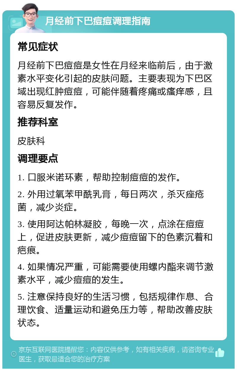 月经前下巴痘痘调理指南 常见症状 月经前下巴痘痘是女性在月经来临前后，由于激素水平变化引起的皮肤问题。主要表现为下巴区域出现红肿痘痘，可能伴随着疼痛或瘙痒感，且容易反复发作。 推荐科室 皮肤科 调理要点 1. 口服米诺环素，帮助控制痘痘的发作。 2. 外用过氧苯甲酰乳膏，每日两次，杀灭痤疮菌，减少炎症。 3. 使用阿达帕林凝胶，每晚一次，点涂在痘痘上，促进皮肤更新，减少痘痘留下的色素沉着和疤痕。 4. 如果情况严重，可能需要使用螺内酯来调节激素水平，减少痘痘的发生。 5. 注意保持良好的生活习惯，包括规律作息、合理饮食、适量运动和避免压力等，帮助改善皮肤状态。