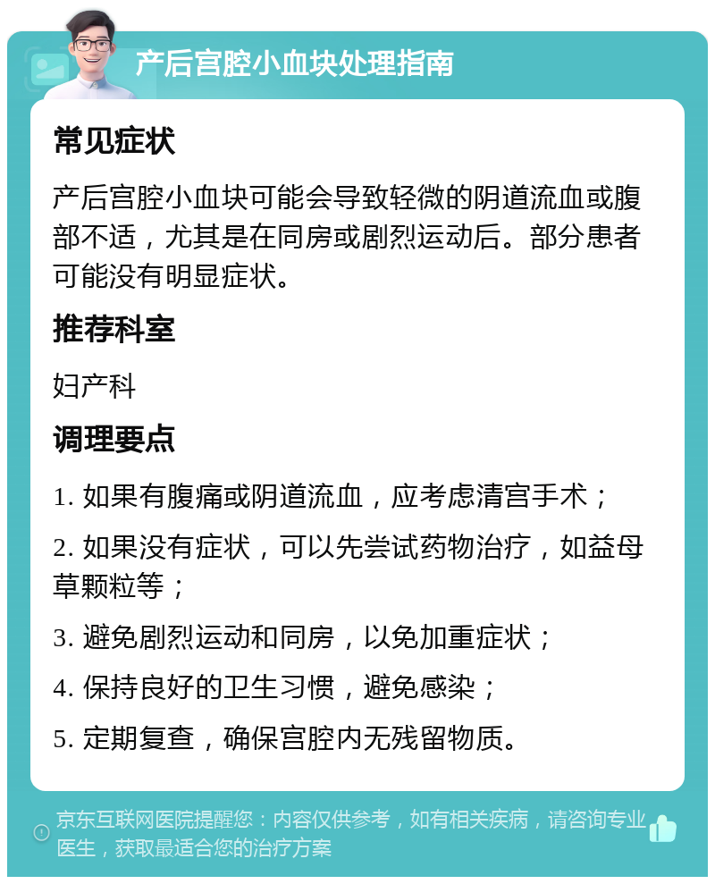 产后宫腔小血块处理指南 常见症状 产后宫腔小血块可能会导致轻微的阴道流血或腹部不适，尤其是在同房或剧烈运动后。部分患者可能没有明显症状。 推荐科室 妇产科 调理要点 1. 如果有腹痛或阴道流血，应考虑清宫手术； 2. 如果没有症状，可以先尝试药物治疗，如益母草颗粒等； 3. 避免剧烈运动和同房，以免加重症状； 4. 保持良好的卫生习惯，避免感染； 5. 定期复查，确保宫腔内无残留物质。