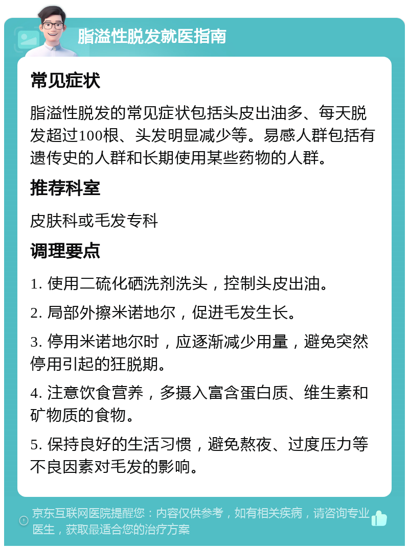 脂溢性脱发就医指南 常见症状 脂溢性脱发的常见症状包括头皮出油多、每天脱发超过100根、头发明显减少等。易感人群包括有遗传史的人群和长期使用某些药物的人群。 推荐科室 皮肤科或毛发专科 调理要点 1. 使用二硫化硒洗剂洗头，控制头皮出油。 2. 局部外擦米诺地尔，促进毛发生长。 3. 停用米诺地尔时，应逐渐减少用量，避免突然停用引起的狂脱期。 4. 注意饮食营养，多摄入富含蛋白质、维生素和矿物质的食物。 5. 保持良好的生活习惯，避免熬夜、过度压力等不良因素对毛发的影响。