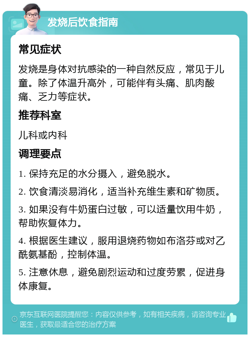 发烧后饮食指南 常见症状 发烧是身体对抗感染的一种自然反应，常见于儿童。除了体温升高外，可能伴有头痛、肌肉酸痛、乏力等症状。 推荐科室 儿科或内科 调理要点 1. 保持充足的水分摄入，避免脱水。 2. 饮食清淡易消化，适当补充维生素和矿物质。 3. 如果没有牛奶蛋白过敏，可以适量饮用牛奶，帮助恢复体力。 4. 根据医生建议，服用退烧药物如布洛芬或对乙酰氨基酚，控制体温。 5. 注意休息，避免剧烈运动和过度劳累，促进身体康复。